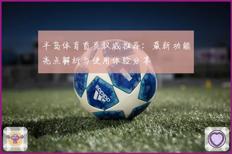 半岛体育首页权威推荐：最新功能亮点解析与使用体验分享
