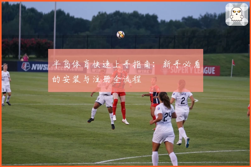 半岛体育快速上手指南：新手必看的安装与注册全流程