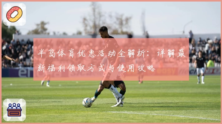 半岛体育优惠活动全解析：详解最新福利领取方式与使用攻略