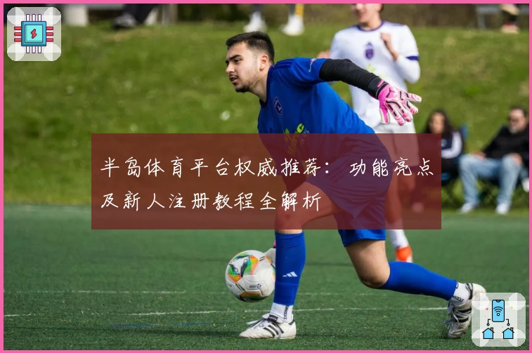 半岛体育平台权威推荐：功能亮点及新人注册教程全解析