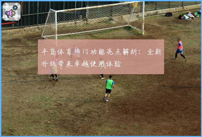 半岛体育热门功能亮点解析：全新升级带来卓越使用体验