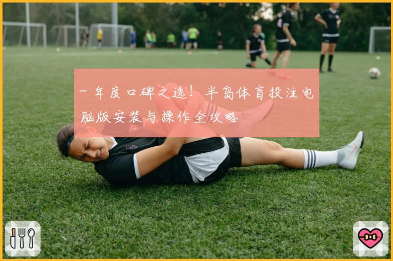 - 年度口碑之选！半岛体育投注电脑版安装与操作全攻略